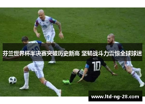 芬兰世界杯半决赛突破历史新高 坚韧战斗力震惊全球球迷