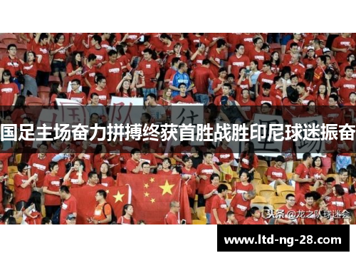 国足主场奋力拼搏终获首胜战胜印尼球迷振奋