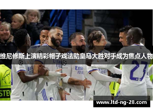 维尼修斯上演精彩帽子戏法助皇马大胜对手成为焦点人物