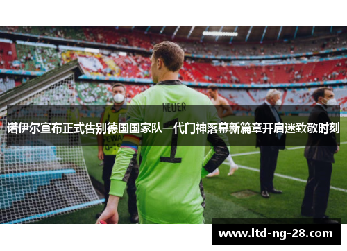 诺伊尔宣布正式告别德国国家队一代门神落幕新篇章开启迷致敬时刻