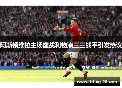 阿斯顿维拉主场鏖战利物浦三三战平引发热议